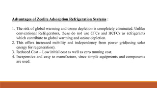 Advantages of Zeolite Adsorption Refrigeration Systems :
1. The risk of global warming and ozone depletion is completely eliminated. Unlike
conventional Refrigerators, these do not use CFCs and HCFCs as refrigerants
which contribute to global warming and ozone depletion.
2. This offers increased mobility and independency from power grid(using solar
energy for regeneration).
3. Reduced Cost – Low initial cost as well as zero running cost.
4. Inexpensive and easy to manufacture, since simple equipments and components
are used.
 