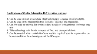 Applications of Zeolite Adsorption Refrigeration systems :
1. Can be used in rural areas where Electricity Supply is scarce or not available.
2. Can be used in the medical field for storage of vaccines and medicines.
3. Can be used by mobile ice-cream sellers instead of conventional ice-boxes they
use.
4. This technology suits for the transport of food and other perishables.
5. Can be coupled with crankshaft of cars and the required heat for regeneration can
be obtained from the exhaust gases of the IC engine.
 