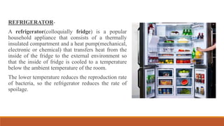 REFRIGERATOR-
A refrigerator(colloquially fridge) is a popular
household appliance that consists of a thermally
insulated compartment and a heat pump(mechanical,
electronic or chemical) that transfers heat from the
inside of the fridge to the external environment so
that the inside of fridge is cooled to a temperature
below the ambient temperature of the room.
The lower temperature reduces the reproduction rate
of bacteria, so the refrigerator reduces the rate of
spoilage.
 