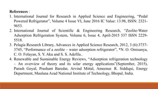 References :
1. International Journal for Research in Applied Science and Engineering, “Pedal
Powered Refrigerator”, Volume 4 Issue VI, June 2016 IC Value: 13.98, ISSN: 2321-
9653.
2. International Journal of Scientific & Engineering Research, “Zeolite-Water
Adsorption Refrigeration System, Volume 6, Issue 4, April-2015 537 ISSN 2229-
5518.
3. Pelagia Research Library, Advances in Applied Science Research, 2012, 3 (6):3737-
3745, “Performance of a zeolite – water adsorption refrigerator”, *N. O. Omisanya,
C. O. Folayan, S. Y. Aku and S. S. Adefila..
4. Renewable and Sustainable Energy Reviews, “Adsorption refrigeration technology
– An overview of theory and its solar energy applications”(September, 2015),
Parash Goyal, Prashant Baredar, Arvind Mittal, Ameenur. R. Siddiqui, Energy
Department, Maulana Azad National Institute of Technology, Bhopal, India.
 