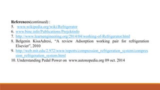 References(continued) :
5. www.wikipedia.org/wiki/Refrigerator
6. www.bine.info/Publications/Projektinfo
7. http://www.learnengineering.org/2014/04/working-of-Refrigerator.html
8. Belgenin KisaAdresi, “A review Adsorption working pair for refrigeration
Elsevier”, 2010
9. http://web.mit.edu/2.972/www/reports/compression_refrigeration_system/compres
sion_refrigeration_system.html
10. Understanding Pedal Power on www.autonopedia.org 09 oct. 2014
 