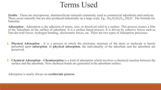 Terms Used
Zeolite : These are microporous, aluminosilicate minerals commonly used as commercial adsorbents and catalysts.
These occur naturally but are also produced industrially on a large scale. Eg., Na2Al2Si3O10.2H2O , The formula for
Natrolite.
Adsorption : Adsorption is the adhesion of atoms, ions, or dissolved solid to a surface. This process creates a film
of the Adsorbate on the surface of adsorbent. It is a surface based process. It is driven by cohesive forces such as
Van-der-wall forces, hydrogen bonding, electrostatic forces, etc. There are two types of Adsorption processes-
1. Physical Adsorption - It is a process in which the electronic structure of the atom or molecule is barely
perturbed upon adsorption. In physical adsorption, the individuality of the adsorbate and the adsorbent are
preserved.
2. Chemical Adsorption - Chemisorption is a kind of adsorption which involves a chemical reaction between the
surface and the adsorbate. New chemical bonds are generated at the adsorbant surface.
Adsorption is nearly always an exothermic process.
 