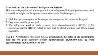 Drawbacks of the conventional Refrigeration Systems :
This system is popular and advantageous due to its high coefficient of performance, small
size and low weight but the system comes with certain disadvantages :-
1. High Energy consumption as the compressor compresses the vapour in the cycle.
2. Dependency on the power grid.
3. The refrigerant used in such systems have chlorofluorocarbon (CFC), Hydro
chlorofluorocarbon (HCFC) which in turn lead to global warming and Ozone Layer
Depletion.
FACT : According to the latest NASA investigation, the holes in the ozonosphere
over the two poles currently occupy approximately 28,300,000 km2, up from
approximately 24,000,000 km2 in 1994.
 