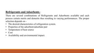 Refrigerants and Adsorbents :
There are several combinations of Refrigerants and Adsorbents available and each
possess certain merits and demerits thus resulting in varying performances. The proper
selection depends on -
• The desired characteristics of refrigeration system.
• Properties of the adsorbent/adsorbate pair
• Temperature of heat source
• Cost
• Availability and environmental impact.
 