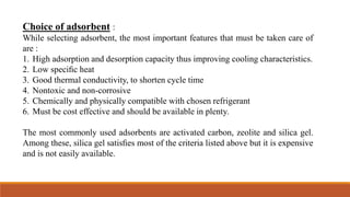Choice of adsorbent :
While selecting adsorbent, the most important features that must be taken care of
are :
1. High adsorption and desorption capacity thus improving cooling characteristics.
2. Low speciﬁc heat
3. Good thermal conductivity, to shorten cycle time
4. Nontoxic and non-corrosive
5. Chemically and physically compatible with chosen refrigerant
6. Must be cost effective and should be available in plenty.
The most commonly used adsorbents are activated carbon, zeolite and silica gel.
Among these, silica gel satisﬁes most of the criteria listed above but it is expensive
and is not easily available.
 