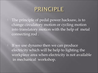  The principle of pedal power hacksaw, is to
change circulatory motion or cycling motion
into translatory motion with the help of metal
connecting rod .
 If we use dynamo then we can produce
electricity which will be help to lighting the
workpiece area when electricity is not available
in mechanical workshop.
 