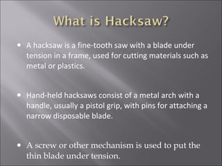 • A hacksaw is a fine-tooth saw with a blade under
tension in a frame, used for cutting materials such as
metal or plastics.
• Hand-held hacksaws consist of a metal arch with a
handle, usually a pistol grip, with pins for attaching a
narrow disposable blade.
• A screw or other mechanism is used to put the
thin blade under tension.
 