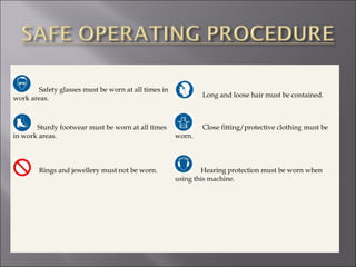 Safety glasses must be worn at all times in
work areas. Long and loose hair must be contained.
Sturdy footwear must be worn at all times
in work areas.
Rings and jewellery must not be worn.
Close fitting/protective clothing must be
worn.
Hearing protection must be worn when
using this machine.
 