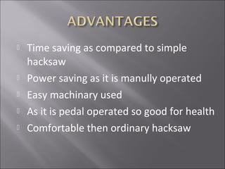  Time saving as compared to simple
hacksaw
 Power saving as it is manully operated
 Easy machinary used
 As it is pedal operated so good for health
 Comfortable then ordinary hacksaw
 