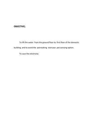 OBJECTIVE;
To lift the water from the ground floor to first floor of the domestic
building and to avoid the painstaking staircase pot carrying option.
To save the electricity
 