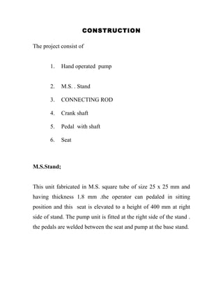 CONSTRUCTION
The project consist of
1. Hand operated pump
2. M.S. . Stand
3. CONNECTING ROD
4. Crank shaft
5. Pedal with shaft
6. Seat
M.S.Stand;
This unit fabricated in M.S. square tube of size 25 x 25 mm and
having thickness 1.8 mm .the operator can pedaled in sitting
position and this seat is elevated to a height of 400 mm at right
side of stand. The pump unit is fitted at the right side of the stand .
the pedals are welded between the seat and pump at the base stand.
 