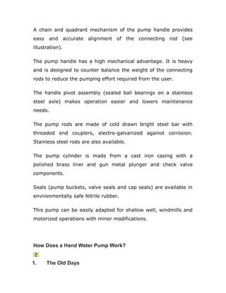 A chain and quadrant mechanism of the pump handle provides
easy and accurate alignment of the connecting rod (see
illustration).
The pump handle has a high mechanical advantage. It is heavy
and is designed to counter balance the weight of the connecting
rods to reduce the pumping effort required from the user.
The handle pivot assembly (sealed ball bearings on a stainless
steel axle) makes operation easier and lowers maintenance
needs.
The pump rods are made of cold drawn bright steel bar with
threaded end couplers, electro-galvanized against corrosion.
Stainless steel rods are also available.
The pump cylinder is made from a cast iron casing with a
polished brass liner and gun metal plunger and check valve
components.
Seals (pump buckets, valve seals and cap seals) are available in
environmentally safe Nitrile rubber.
This pump can be easily adapted for shallow well, windmills and
motorized operations with minor modifications.
How Does a Hand Water Pump Work?
1. The Old Days
 