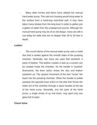 o Many older homes and farms have utilized the manual
hand water pump. The cast iron housing would bring water to
the surface from a hand-dug rock-lined well. It may have
taken many strokes from the long lever in order to gather just
a gallon of water from the underground source. Although the
manual hand pump may be of an old design, many are still in
use today for wells that are no deeper than 20 to 30 feet in
depth.
Leather
o The round interior of the manual water pump uses a metal
disc that is sealed against the smooth sides of the pumping
chamber. Generally, two discs are used that sandwich a
piece of leather. This leather creates a seal so a suction can
be created inside the chamber. As the handle is "pushed"
downwards, the lever action draws the disc and leather
sandwich up. The upward movement of the disc "sucks" the
liquid into the pumping chamber. When the handle is pulled
upwards the opposite lever action on the disk then forces the
water out of the chamber through a spout located at the top
of the hand pump. Generally, one full cycle of the hand
pump, a single stroke of up and down, may eject only one
glass full of water.
Check Valve
 