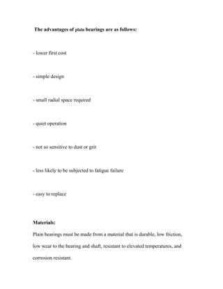 The advantages of plain bearings are as follows:
- lower first cost
- simple design
- small radial space required
- quiet operation
- not so sensitive to dust or grit
- less likely to be subjected to fatigue failure
- easy to replace
Materials:
Plain bearings must be made from a material that is durable, low friction,
low wear to the bearing and shaft, resistant to elevated temperatures, and
corrosion resistant.
 