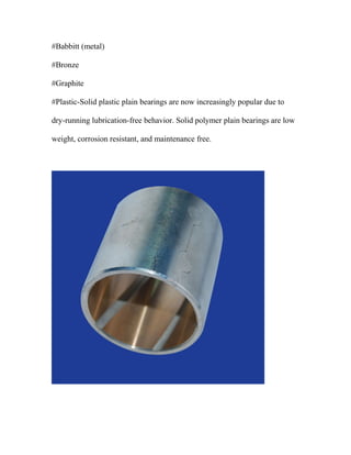 #Babbitt (metal)
#Bronze
#Graphite
#Plastic-Solid plastic plain bearings are now increasingly popular due to
dry-running lubrication-free behavior. Solid polymer plain bearings are low
weight, corrosion resistant, and maintenance free.
 
