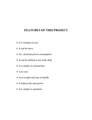 FEATURES OF THIS PROJECT
 It is compact in size
 It can be move
 No electrical power consumption
 It can be utilized at our work shop
 It is simple in construction
 Low cost
 Less weight and easy to handle
 It reduces the man power
 It is simple in operation..
 