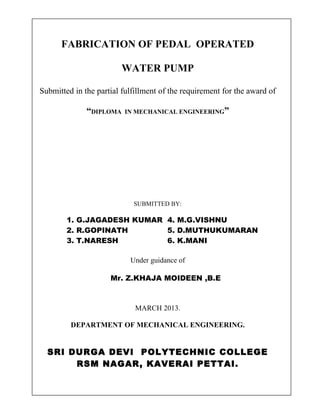 FABRICATION OF PEDAL OPERATED
WATER PUMP
Submitted in the partial fulfillment of the requirement for the award of
“DIPLOMA IN MECHANICAL ENGINEERING”
SUBMITTED BY:
1. G.JAGADESH KUMAR 4. M.G.VISHNU
2. R.GOPINATH 5. D.MUTHUKUMARAN
3. T.NARESH 6. K.MANI
Under guidance of
Mr. Z.KHAJA MOIDEEN ,B.E
MARCH 2013.
DEPARTMENT OF MECHANICAL ENGINEERING.
SRI DURGA DEVI POLYTECHNIC COLLEGE
RSM NAGAR, KAVERAI PETTAI.
 
