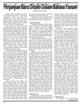 Perjanjian Baru Ditulis Dalam Bahasa Yunani
Oleh Dr. Steven E. Liauw

Menulis artikel ini membuat saya merasa
sedang beating the dead horse. yang artinya,
“melakukan sesuatu yang tidak perlu
dilakukan lagi.” Toh, semua orang yang
pernah belajar theologi sudah tahu bahwa
Perjanjian Baru kita ditulis dalam bahasa
Yunani, bukan? Mengapa perlu ada artikel
khusus di Pedang Roh mengenai hal ini?
Terus terang, saya juga tadinya tidak
menyangka bahwa ada orang yang akan
dengan beraninya berkata bahwa Perjanjian
Baru bukan ditulis dalam bahasa Yunani. Dan
hal ini dilakukan tanpa bukti yang jelas! Lalu
saya bertemu dengan kelompok yang saya
sebut “kelompok harus pakai YAHWEH.”
Kelompok ini terdiri dari orang-orang yang
sangat antusias untuk menye-barkan
pengajaran mereka, yaitu bahwa orang
Kristen harus selalu menyebut-nyebut nama
YHWH dan bahwa orang Kristen tidak boleh
menggunakan istilah “Allah.” Bahkan,
mereka cenderung pada posisi bahwa jika
tidak mengenal nama YHWH, maka
seseorang tidak diselamatkan. Nama Yesus
saja tidak cukup menurut mereka.
Posisi mereka bahwa orang Kristen harus
selalu menyebut-nyebut YHWH, sungguh
lemah jika ditilik dari bukti-bukti Alkitab.
Salah satu hal yang paling menonjol adalah
bahwa Perjanjian Baru sendiri sama sekali
tidak mengandung kata “YHWH.” Ini wajar
saja, karena “YHWH” adalah bahasa Ibrani,
sedangkan Perjanjian Baru ditulis dalam
bahasa Yunani. Untuk mengacu kepada
“Allah,” Perjanjian Baru memakai kata
“theos,” dan untuk mengacu kepada “Tuhan,”
para Rasul menuliskan kata “kurios.” Jika
sedang mengutip suatu perikop Perjanjian
Lama yang mengandung kata “YHWH,”
maka para penulis Perjanjian Baru memakai
kata “kurios” sebagai gantinya. Tentu saja
fakta ini sangat bertentangan dengan teori
kelompok di atas, yang mengharuskan orang
Kristen hari ini menyebut-nyebut YHWH,
dan yang bahkan mengharuskannya untuk
keselamatan.
Untuk menolong teori mereka yang
sudah bagaikan kapal kena torpedo itu,
mereka mengusung teori lain lagi: bahwa
Perjanjian Baru sebenarnya ditulis dalam
bahasa Ibrani. Pertama kali saya mendengar
hal ini, saya berpikir bahwa mereka bercanda.
Tetapi ternyata mereka serius! Mereka
berkata bahwa teks Yunani yang kita pegang
hari ini, justru itu adalah terjemahan! Beberapa di antara mereka akhirnya berkompromi
dengan berkata bahwa “sebagian Perjanjian
Baru” ditulis dalam bahasa Ibrani. Tetapi
yang mana yang ditulis dalam bahasa Ibrani,

dan yang mana dalam Yunani, tidak dapat
dijelaskan dengan tegas oleh mereka.
Nah, untuk itu, saya akan memaparkan di
sini, bukti-bukti bahwa Perjanjian Baru
ditulis dalam bahasa Yunani, bukan Ibrani:

A. Bukti Manuskrip
Manuskrip-manuskrip Alkitab bahasa
asli yang kita miliki adalah dalam bahasa
Yunani. Sebaliknya, tidak ada manuskrip
bahasa asli dalam bahasa Ibrani. Alkitab
bahasa Ibrani yang sering dijadikan bukti
oleh kelompok “salah-mengerti-YHWH,”
antara lain adalah Alkitab Du Tillet, Shem
Tov, dan lainnya, baru ditemukan abad ke-15
atau 16. Jelas bahwa Alkitab Du Tillet adalah
terjemahan, dan bukan aslinya.
Ada pada kita lebih dari 5000 manuskrip
bahasa Yunani. Sebagian dari manuskripmanuskrip ini dalam bentuk papirus, dan
ditulis pada abad kedua, antara tahun 100150 M. Kita bahkan memiliki manuskrip
Alkitab yang lengkap atau hampir lengkap,
dalam bahasa Yunani, yang berasal dari abad
keempat dalam bentuk vellum (dari kulit
binatang).
Sebaliknya, ada berapakah manuskrip
Perjanjian Baru dalam bahasa Ibrani? Nol!
Ya, benar sekali, tidak ada manuskrip
Perjanjian Baru dalam bahasa Ibrani. Hal ini
sangat menyolok, karena bahkan ada ribuan
manuskrip dalam bahasa Latin yang juga
adalah terjemahan. Sebenarnya, para
pendukung kelompok YHWH pun mengakui
bahwa tidak ada manuskrip Ibrani yang
ditemukan. Lalu atas dasar apa mereka
percaya bahwa PB ditulis dalam Ibrani? Iman
salah arah yang buta yang didukung oleh
argumen-argumen konyol. Sebagai contoh,
mereka berargumen, bahwa karena Tuhan
Yesus dan murid-muridNya adalah orang
Yahudi, maka mereka seharusnya berbicara
dalam bahasa Ibrani, dan menulis dalam
bahasa Ibrani. Ini adalah argumen yang
konyol, karena mengambil kesimpulan
terlalu jauh. Memang Tuhan Yesus dan para
Rasul adalah orang Israel, tetapi belum tentu
mereka berbicara Ibrani sehari-hari. Riset
menunjukkan bahwa orang Yahudi zaman itu
menggunakan Aram sebagai bahasa seharihari. Lebih lanjut lagi, tidak peduli mereka
berbicara dalam bahasa apa sehari-harinya,
yang jelas kata-kata yang mereka tulis itu
dalam bahasa Yunani. Itu yang penting!
B. Bukti Internal
Perjanjian Baru sendiri membuktikan
dirinya ditulis dalam bahasa Yunani. Kita bisa
melihat ini dari fakta bahwa Perjanjian Baru

sebagian besarnya ditulis kepada orangorang non-Yahudi. Kalaupun dapat dibuktikan para Rasul berbicara dalam bahasa Ibrani
setiap hari, ini sama sekali tidak membuktikan bahwa mereka menuliskan PB dalam
bahasa Ibrani itu. Saya sebagai orang Indonesia bisa saja menulis surat dalam bahasa
Inggris atau bahasa lain yang saya kuasai,
jika memang target audience saya memerlukan bahasa itu.
Surat-surat Paulus ditujukan kepada
jemaat-jemaat di wilayah non-Yahudi.
Petrus, sekalipun menulis kepada orangorang Yahudi, toh menulis kepada diaspora (1
Pet. 1:2), yaitu orang-orang Yahudi yang
tersebar ke segala pelosok kerajaan Romawi,
dan yang tentunya fasih berbahasa Yunani.
Injil Lukas dan Kisah Para Rasul jelas
ditujukan kepada Theofilus yang adalah nonYahudi. Lukas sendiri adalah seorang nonYahudi. Yohanes menulis kepada orangorang non-Yahudi, terbukti dari cara dia
menyebut “orang Yahudi” dalam Injilnya
(Yoh. 1:19; 12:9). Juga, cara Yohanes
menjelaskan berbagai hal (misal permusuhan
Yahudi dengan Samaria di Yoh. 4:9),
mengindikasikan bahwa pembacanya tidak
mengerti terlalu dalam intrik-intrik Yahudi.
Dan jika mayoritas penerima PB adalah
orang-orang non-Yahudi, maka tidak
mengherankan jika PB ditulis dalam bahasa
Yunani, terlepas dari apakah para Rasul
berbahasa Ibrani sehari-hari atau tidak.
Bukti yang kuat lainnya adalah
banyaknya penerjemahan dari bahasa
Ibrani/Aram ke dalam bahasa Yunani di
dalam Perjanjian Baru. Saya akan berikan
satu contoh saja: “Sesungguhnya, anak dara
itu akan mengandung dan melahirkan
seorang anak laki-laki, dan mereka akan
menamakan Dia Imanuel yang berarti: Allah
menyertai kita” (Mat. 1:23). “Imanuel”
adalah bahasa Ibrani. Kalau kitab Matius
ditulis dalam bahasa Ibrani, maka tidak
mungkin ada penerje-mahan “yang berarti:
Allah menyertai kita.” Adanya penerjemahan
memberitahu kita bahwa kitab Matius ditulis
dalam bahasa yang lain dari bahasa kata
“Imanuel” itu. Matius 1:23 ini adalah kutipan
dari kitab Yesaya 7:14. Dalam kitab Yesaya
tidak ada penerjemahan, karena Yesaya
ditulis dalam bahasa Ibrani, yang adalah
sama dengan bahasa kata “Imanuel.” Jadi
jelas, bahwa secara internal, Perjanjian Baru
memperlihatkan bahwa ia ditulis dalam
bahasa Yunani, bukan Ibrani.

C. Bukti Sejarah
Jika Perjanjian Baru memang ditulis
bersambung ke hal. 11

10

 