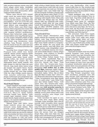 tidak memakan makanan tertentu yang tidak
bersih sebagai simbol kudus, menjadikan
penyakit kusta sebagai simbol kutuk agar
penyakit kusta tidak memasyarakat adalah
rangkaian ibadah simbolik.
Khusus nama Jehovah (hA"hy>)) menjadi
sangat sentral dan utama karena sekaligus
untuk melawan konsep politheistic dan
berhala yang tak berkuasa yang dibuat oleh
penyembahnya. Eyeh Aser Eyeh (Aku yang
adalah Aku) adalah sebuah ungkapan yang
sangat dahsyat yang mengandung makna
bahwa diriNya bukan yang dibuat tangan
manusia, bukan yang punya mata namun tidak
melihat, bukan yang punya tangan namun
tidak sanggup memberi penghukuman.
Manusia harus berhati-hati, jangan sampai
memperolokkan nama Sang Pencipta karena
itu sama dengan mengolok pribadi di balik
nama itu. Nama merupakan sebuah simbol
dari pribadi yang memakainya, itulah
sebabnya Sang Pencipta memilih kata
Jehovah, karena di masa PL makna dari kata
itu cocok untuk menekankan kebaradaan dan
kekuasaanNya.
Seseorang harus mengerti bahwa masa
Perjanjian Lama adalah masa ibadah
simbolik, dimana seluruh rangkaian ibadah
dilakukan dalam bentuk simbolik. Sang
Juruselamat masih dalam bentuk simbol
binatang korban, dan seluruh tata-ibadah
dalam Kemah Suci maupun Bait Suci
dilaksanakan dalam bentuk simbolik. Satu
paket dengan itu ialah hari Sabat dan nama
Jehovah, yang masuk dalam hukum ketiga
dan keempat dari sepuluh hukum. Namun
Tuhan Yesus meringkas sepuluh hukum
tersebut menjadi dua, yaitu sikap terhadap
Allah dan sikap terhadap sesama manusia.
Tidak menyebut simbol/nama Jehovah
dengan sembarangan serta menghotmati satu
hari dalam seminggu dijadikan simbol sikap
seseorang terhadap Sang Pencipta.
Masuk Ibadah Hakekat
Sampai kapankah masa ibadah simbolik
itu? Tuhan sendiri yang berhak menghentikannya, dan dia mengatakan bahwa masa itu
berhenti ketika Yohanes Pembaptis tampil
(Luk.16:16, Mat.11:13). Ketika Yohanes
menunjuk kepada Sang Hakekat, maka
otomatis tugas simbolnya selesai. Masa
ibadah lahiriah, ibadah simbolik ritual selesai
tugasnya, dan mulailah ibadah hakekat yaitu
ibadah rohaniah (Yoh.4:23).
Maksud Tuhan ialah bahwa zaman
ibadah simbolik selesai dan sekarang
memasuki zaman ibadah hakekat. Masa
kesucian jasmani ditinggalkan karena itu
hanya simbol kesucian hati sehingga sekarang
sudah boleh makan apa saja karena makanan
tidak mencemarkan hati hanya mencemarkan
badan (Mark.7:17-19). Penyembahan tidak
perlu lagi berkiblat ke suatu arah kerena
cukup hati dikiblatkan kepada Allah di Sorga.

Itulah sebabnya ibadah hakekat tidak terikat
pada tempat karena sudah tidak ada konsep
tempat yang kudus atau tanah suci. Demikian
juga dengan waktu, sejak ibadah tidak lagi
bersifat jasmaniah melainkan rohaniah maka
tidak ada lagi batasan waktu (Mark.2:27-28).
Ibadah hakekat sejatinya ialah sikap hati kita
sepanjang waktu kepada Tuhan, bukan pada
hari Sabtu atau Minggu pagi saja. Ibadah
hakekat tidak lagi tergantung pada waktu,
melainkan sebuah sikap hati yang tunduk
kepada Allah sepanjang waktu. Hari Minggu
pagi di GBIA GRAPHE diadakan acara
BERJEMAAT, bukan acara ibadah atau acara
sembah-menyembah.
Nama Jehovah & Yesus
Seturut dengan dihentikannya masa
ibadah simbolik dan memasuki masa ibadah
hakekat, maka Sang Pencipta kini juga
mengubah nama dari Jehovah menjadi Yesus.
Pada zaman ibadah simbolik Ia memperkenalkan diri sebagai Aku yang adalah Aku
yang gagah perkasa, yang tidak dibuat oleh
tangan manusia, yang mengalahkan semua
dewa dan sesembahan manusia, kini memasuki zaman ibadah hakekat ia datang sebagai
Juruselamat, itulah sebabnya Ia memakai
nama Yesus yang artinya Juruselamat.
Ketika Filipus berkata kepada Yesus
Kristus, "Tuhan, tunjukkanlah Bapa itu
kepada kami, itu sudah cukup bagi kami"
(Yoh.14:8), dijawab oleh Tuhan, "Telah
sekian lama Aku bersama-sama kamu,
Filipus, namun engkau tidak mengenal Aku?
Barangsiapa telah melihat Aku, ia telah
melihat Bapa; bagaimana engkau berkata:
Tunjukkanlah Bapa itu kepada kami. Tidak
percayakah engkau, bahwa Aku di dalam
Bapa dan Bapa di dalam Aku?” (Yoh.14:910). Masuk akal sekali kalau Filipus bertanya,
“Tuhan, beritahukanlah nama Bapa kepada
kami, itu sudah cukup,” maka Tuhan Yesus
pasti akan berkata kepada Filipus, “telah
sekian lama Aku bersama-sama kamu,
Filipus, namun engkau belum tahu nama-Ku?
barang siapa telah menyebut nama-Ku ia
telah menyebut nama Bapa.” Kalau melihat
Dia sama dengan telah melihat Bapa, lalu
tidakkah rasional untuk berkata bahwa telah
menyebut namaNya sama dengan telah
menyebut nama Bapa?
Untuk memahami hal sepele ini seseorang tentu harus sangat faham tentang
Tritunggal. Kalau kelompok Saksi Jehovah
memang sudah tersesatkan dalam masalah
Tritunggal, namun bagi kelompok Kristen
yang masih percaya pada doktrin Tritunggal
seharusnya dapat memahami masalah ini jika
mau sedikit fokus pada aspek tunggalnya.
Kalau kita percaya Anak satu (tunggal)
dengan Bapa, maka nama Bapa satu juga
dengan nama Anak demikian juga sebaliknya.
Ketika Anak menampakan diri di zaman PL,
Ia dikenal dengan Jehovah, karena itulah

nama yang diperkenalkan Allah kepada
manusia pada masa itu. Dan demikian juga
dengan nama Yesus yang sedang dipakai oleh
Sang Anak yang sedang menyatakan diri Bapa
kepada dunia (Yoh.1:18).
Adalah pandangan yang salah bahwa
Jehovah itu nama Bapa sedangkan Yesus itu
nama Anak. Yang benar adalah Jehovah itu
nama Bapa, Putra dan Roh Kudus
(Tritunggal) dalam zaman PL, sedangkan
Yesus adalah nama Bapa, Putra, dan Roh
Kudus (Tritunggal) dalam zaman PB. Sebab,
kalau Jehovah itu nama Bapa, dan Yesus itu
nama Anak, lalu Roh Kudus namanya apa?
Dan lagi pula Sang Pencipta itu tiga pribadi
yang berbeda, atau Allah yang Esa?
Dari pernyataan Tuhan Yesus kepada
Filipus yang menunjukkan bahwa bahkan
melihat Tuhan Yesus sudah sama dengan
melihat Bapa, apalagi dalam soal nama.
Mengapakah Allah Tritunggal memerlukan
tiga nama yang berbeda kalau melihat Anak
sudah sama dengan melihat Bapa? Sangat
patut untuk direnungkan, bukan?!
Dijanjikan Nama Baru
Nama Jehovah adalah untuk masa ibadah
simbolik Perjanjian Lama, karena sesuai
dengan karakter yang ingin ditonjolkan dari
arti nama tersebut. Sedangkan nama Yesus
dipakai untuk masa ibadah hakekat, masa
penyelamatan kepada manusia berdosa.
Sesuai dengan arti nama Yesus yang adalah
Juruselamat demikianlah maksud nama ini
dipakai dalam masa penyelamatan oleh Sang
Pencipta kepada ciptaanNya yang jatuh ke
dalam dosa.
Mengapakah pada masa Kerajaan Seribu
Tahun Sang Pencipta mengenakan nama
baru? Jawabannya, pemakaian nama oleh
Sang Pencipta selalu berhubungan dengan
peran penekananNya pada zaman nama itu
digunakan.
Setelah masa penyelamatan
selesai maka selanjutnya nama Yesus yang
artinya juruselamat menjadi tidak tepat lagi.
Nama Yesus akan berakhir sampai pada
awal memasuki Kerajaan Seribu Tahun. Di
akhir masa penyelamatan, seluruh umat
manusia akan dipaksa untuk mengakui bahwa
Yesus adalah Tuhan, dan setiap lutut akan
dipaksa untuk bertekuk.
“Itulah sebabnya Allah sangat meninggikan Dia
dan mengaruniakan kepada-Nya nama di atas
segala nama, supaya dalam nama Yesus bertekuk
lutut segala yang ada di langit dan yang ada di atas
bumi dan yang ada di bawah bumi, dan segala
lidah mengaku: "Yesus Kristus adalah Tuhan,"
bagi kemuliaan Allah, Bapa!” (Fil.2:9-11) .

Pada saat setiap lutut bertekuk, orangorang Sasksi Jehovah akan tertegun dan lutut
mereka pasti enggan ditekuk kepada Yesus
yang tidak mereka akui sebagai Sang Pencipta
karena memang tidak boleh lutut kita ditekuk
kepada selain Sang Pencipta. Acara itu
bersambung ke hal. sebelah

02

 