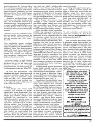 semacam pernyataan dari Tritunggal bahwa
Yesus adalah nama yang dipilih untuk sebuah
misi penyelamatan, sekaligus untuk mempermalu setiap makhluk yang menolak misi Allah
dalam nama Yesus. Mereka akan kehilangan
argumentasi dan tertegun menyesali kekerasan hati mereka.
Sesudah itu Sang Pencipta yang pernah
memakai nama Jehovah dan pernah memakai
nama Yesus, akan memakai nama baru, yang
belum diungkapkan. Dari pelajaran pemakaian nama di masa lalu, sudah jelas bahwa nama
baru Sang Pencipta nanti pasti akan sangat
berhubungan dengan peran hakekatnya pada
zaman itu.
“Maka bangsa-bangsa akan melihat kebenaranmu,
dan semua raja akan melihat kemuliaanmu, dan
orang akan menyebut engkau dengan nama baru
yang akan ditentukan oleh TUHAN sendiri”

(Yes.62:2).
Yesus menubuatkan sequence perubahan
nama Sang Juruselamat (Yesus) ke nama baru
yang akan dipakainya pada masa Millennium.
Selanjutnya Tuhan Yesus dalam nasihatnya
kepada tujuh jemaat, khusus kepada jemaat
Filadelfia yang sanga terpuji, Ia menggaransi
mereka yang menang akan menerima
namaNya yang baru. Yang akan masuk Neraka
tidak memerlukan nama baruNya.
“Barangsiapa menang, ia akan Kujadikan
sokoguru di dalam Bait Suci Allah-Ku, dan ia tidak
akan keluar lagi dari situ; dan padanya akan
Kutuliskan nama Allah-Ku, nama kota Allah-Ku,
yaitu Yerusalem baru, yang turun dari sorga dari
Allah-Ku, dan nama-Ku yang baru” (Wah.3:12) .

Di akhir masa penyelamatan, Sang
Mahakuasa akan datang bukan lagi sebagai
penyelamat, melainkan sebagai hakim dan
penguasa yang akan memerintah dengan
tongkat besi (Wah.2:26-27). Itulah sebabnya
Ia akan mengenakan nama yang baru, yaitu
nama yang cocok dengan hal-hal yang akan
dilakukanNya pada zaman itu.
Kesimpulan
Sang Pencipta alam semesta adalah
Tritunggal yang memiliki tiga pribadi
(oknum) dalam keesaan (ketunggalan). Tentu
bukan kita yang menginginkan adanya
Pencipta yang demikian, melainkan hasil
kesimpulan dari pewahyuanNya, yaitu
Alkitab. Sesungguhnya tidak ada seorang pun
yang dapat mengenal Penciptanya kecuali
Penciptanya memperkenalkan diriNya.
Seberapa ajaibkah Sang Pencipta alam
semesta itu sesungguhnya, hanyalah Dirinya
sendiri yang mengetahuinya. Kita, ciptaanNya
hanya bisa mengenalNya dari pernyataanNya.
Itulah sebabnya isu tentang Pribadi Sang
Pencipta sepenuhnya bergantung pada
firmanNya. Kalau Alkitab adalah benar
firmanNya maka benarlah semua kesimpulan

yang ditarik dari Alkitab. Sebaliknya jika
Alkitab bukan firman Sang Pencipta,
melainkan kitab lain, maka salahlah seluruh
kesimpulan Alkitab dan benarlah kesimpulan
yang ditarik dari kitab lain itu. [mengenai
Pribadi Tritunggal silakan membaca buku
saya yang berjudul Memahami & Menjelaskan
Allah Tritunggal Secara Alkitabiah]
Sang Pencipta alam semesta yang
Tritunggal di dalam kekekalan, sebelum
menciptakan malaikat, tidak ada nama karena
tidak membutuhkan nama. Pencipta yang
Tritunggal ada tanpa diciptakan dan dalam
kesatuan serta keharmonisan yang sempurna,
Nama diperlukan setelah menciptakan
makhluk yang berpengertian, berkesadaran
diri dan berkehendak bebas, yaitu malaikat
dan manusia. Makhluk yang bisa berpikir dan
berkomunikasi melalui berbicara, dapat
menyapa, memerlukan sapaan atau nama, atau
simbol bunyi kepada Pencipta mereka. Atas
kebutuhan itulah Sang Pencipta memperkenalkan dirinya sebagai Jehovah. Ia mewahyukan kepada manusia bahwa namaNya adalah
Jehovah. Ini bukan hanya nama Sang Bapa,
melainkan nama Tritunggal Allah. Mengapakah Tritunggal masing-masing perlu nama?
Bukankah Tuhan Yesus berkata kepada Filipus
bahwa yang melihatNya sama dengan telah
melihat Bapa. Bukankah itu sama artinya yang
memanggil namaKu sama dengan memanggil
nama Bapa? Kasih tahu orang Saksi Jehovah
bahwa di dalamnya mengandung arti siapapun
yang menyembah Yesus itupun sama dengan
telah menyembah Bapa.
Nama ini penting terutama berhubungan
dengan ibadah simbolik sederhana yang
diperintahkan. Kita tahu bahwa ibadah
simbolik sederhana dibangun sejak kejatahuan Adam & Hawa ke dalam dosa. Ibadah
menyembelih binatang korban di atas mezbah
dipelihara dengan baik oleh Habel dan dicoba
diselewengkan oleh Kain (Yudas 11).
Nama Jehovah diperkokoh ketika ibadah
simbolik disempurnahkan dan dipelihara oleh
bangsa yang dibentuk dari keturunan
Abraham. Kepada Musa ditegaskan Eyeh Aser
Eyeh (Aku yang adalah Aku) untuk melawan
seluruh bentuk sesembahan manusia. Nama
ini harus dihormati sebagai simbol menghormati Sang Pencipta. Nama adalah sebuah
simbol dari pribadi dibalik nama itu. Untuk
menghormati Sang Pencipta, hormatilah
namaNya, yaitu Jehovah. Inilah semangat
yang termuat dalam seluruh rangkaian ibadah
simbolik PL, dan termasuk item ketiga dalam
sepuluh hukum pada bagian yang Tuhan Yesus
singkat dengan mengasihi Tuhan Allahmu.
Setelah tujuan ibadah simbolik tercapai,
yaitu hakekat dari inti ibadah simbolik tiba
maka tiba juga saatnya memasuki zaman
ibadah hakekat. Juruselamat yang dijanjikan,
yaitu Jehovah sendiri, pribadi keduaNya
mengosongkan diri (kenosis) menjadi
manusia untuk menanggung hukuman dosa

manusia di kayu salib
Ia datang bukan seperti kedatangannya
kepada Abraham, melainkan berupa Roh
masuk ke dalam rahim seorang wanita dan
dilahirkan sebagai bayi. Karena misinya
adalah sebagai Juruselamat, maka nama yang
paling tepat untuk misi dan tujuan itu ialah
Yesus, yang artinya JURUSELAMAT. Ini
bukan hanya nama Pribadi-kedua saja
melainkan nama Allah Tritunggal ketika
dalam misi menyelamatkan manusia yang
jatuh ke dalam dosa. Nama Yesus hanya untuk
kebutuhan sebagai manusia yang
menyelamatkan umat manusia.
“Ia akan melahirkan anak laki-laki dan
engkau akan menamakan Dia Yesus, karena
Dialah yang akan menyelamatkan umat-Nya
dari dosa mereka" (Mat.1:21)
Nanti setelah masa penyelamatan selesai,
Ia akan datang sebagai Hakim dan Raja. Saat
itu Ia akan memakai nama baru, bukan Yesus
melainkan yang lebih sesuai dengan posisiNya
saat itu, yaitu Hakim dan Raja. Yang harus
diingat ialah bahwa bukan tiga pribadi dengan
tiga nama, melainkan Tritunggal pernah
memakai nama Jehovah di zaman ibadah
simbolik Perjanjian Lama, kemudian telah
datang memakai nama Yesus, dan nanti akan
memakai nama baru. Tuhan Yesus sendiri
berkata “baptiskanlah mereka dalam nama
Bapa, Putra dan Roh Kudus” dan kemudian
murid-muridNya membaptis setiap orang
dengan nama Yesus, karena nama Bapa, Putra
dan Roh Kudus pada zaman penyelamatn ini
adalah Yesus.***
Ketahuilah bahwa ketika setiap
edisi Pedang Roh tiba ke tangan
anda, sejumlah orang telah penuh
kasih dan pengorbanan
mengerjakannya serta
menyumbangkan dana hingga
anda bisa membacanya.
Bagaimana kalau sekali-sekali anda
yang menjadi berkat bagi orang
lain. Persembahkanlah dengan
penuh kasih dan kesadaran bahwa
Tuhan ingin anda ikut ambil bagian
agar kebenaran bisa dibaca
sebanyak mungkin orang.

Rekening Bank Yayasan
GRAPHE
BCA (KPC Sunter Danau)
419-3002971
DAPATKAN KHOTBAH SERI DALAM BENTUK CD MP3

"Kebenaran Yang Memerdekakan"
oleh Dr. Suhento Liauw & Dr. Steven E. Liauw
Berisi 8 khotbah yang harus didengar oleh setiap orang
Harga: Rp. 25,000.-

Hubungi TOKO BUKU GRAPHE!

03

 