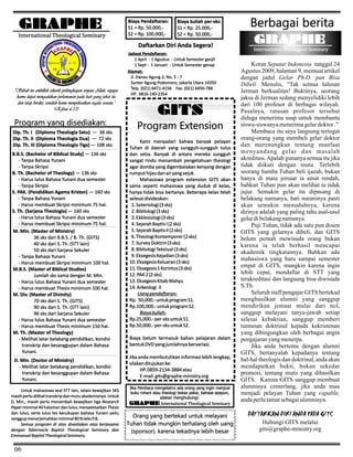 GRAPHE
International Theological Seminary

Biaya Pendaftaran:
S1 = Rp. 50.000,S2 = Rp. 100.000,-

Biaya kuliah per-sks:
S1 = Rp. 25.000,S2 = Rp. 50.000,-

Daftarkan Diri Anda Segera!

"Sebab itu ambillah seluruh perlengkapan senjata Allah, supaya
kamu dapat mengadakan perlawanan pada hari yang jahat itu
dan tetap berdiri, sesudah kamu menyelesaikan segala sesuatu."
(Efesus 6:13)

Program yang disediakan:
Dip. Th. I (Diploma Theologia Satu) — 36 sks
Dip. Th. II (Diploma Theologia Dua) — 72 sks
Dip. Th. III (Diploma Theologia Tiga) — 108 sks
B.B.S. (Bachelor of Biblical Study) — 136 sks
- Tanpa Bahasa Yunani
- Tanpa Skripsi
B. Th. (Bachelor of Theology) — 136 sks
- Harus lulus Bahasa Yunani dua semester
- Tanpa Skripsi
S. PAK. (Pendidikan Agama Kristen) — 160 sks
- Tanpa Bahasa Yunani
- Harus membuat Skripsi minimum 75 hal.
S. Th. (Sarjana Theologia) — 160 sks
- Harus lulus Bahasa Yunani dua semester
- Harus membuat Skripsi minimum 75 hal.
M. Min. (Master of Ministry)
36 sks dari B.B.S. / B. Th. (GITS)
40 sks dari S. Th. (STT lain)
50 sks dari Sarjana Sekuler
- Tanpa Bahasa Yunani
- Harus membuat Skripsi minimum 100 hal.
M.B.S. (Master of Biblical Studies)
Jumlah sks sama dengan M. Min.
- Harus lulus Bahasa Yunani dua semester
- Harus membuat Thesis minimum 100 hal.
M. Div. (Master of Divinity)
70 sks dari S. Th. (GITS)
90 sks dari S. Th. (STT lain)
96 sks dari Sarjana Sekuler
- Harus lulus Bahasa Yunani dua semester
- Harus membuat Thesis minimum 150 hal.
M. Th. (Master of Theology)
- Melihat latar belakang pendidikan, kondisi
transkrip dan kesanggupan dalam Bahasa
Yunani.
D. Min. (Doctor of Ministry)
- Melihat latar belakang pendidikan, kondisi
transkrip dan kesanggupan dalam Bahasa
Yunani.
Untuk mahasiswa asal STT lain, selain kewajiban SKS
masih perlu dilihat transkrip dan mutu akademisnya. Untuk
D. Min., masih perlu menambah kewajiban tiga Research
Paper minimal 40 halaman dan lulus, menyelesaikan Thesis
dan lulus, serta lulus tes kecukupan bahasa Yunani yaitu
sanggup menerjemahkan minimal 80 % teks P.B.
Semua program di atas disediakan atas kerjasama
dengan Tabernacle Baptist Theological Seminary dan
Emmanuel Baptist Theological Seminary.

06

Jadwal Pendaftaran:
1 April - 1 Agustus - Untuk Semester ganjil
1 Sept - 1 Januari - Untuk Semester genap
Alamat:
Jl. Danau Agung 2, No. 5 - 7
Sunter Agung Podomoro, Jakarta Utara 14350
Telp. (021) 6471-4156 Fax. (021) 6450-786
HP. 0816-140-2354

GITS
Program Extension
Kami menyadari bahwa banyak pelayan
Tuhan di daerah yang sungguh-sungguh tulus
dan setia. Banyak di antara mereka sungguh
sangat rindu menambah pengetahuan theologi
agar domba yang digembalakan kenyang dengan
rumput hijau dan air yang sejuk.
Mahasiswa program extension GITS akan
sama seperti mahasiswa yang duduk di kelas,
hanya tidak bisa bertanya. Beberapa kelas telah
selesai divideokan:
1. Soteriologi (3 sks)
2. Bibliologi (3 sks)
3. Ekklesiologi (3 sks)
4. Sejarah Baptis I (2 sks)
5. Sejarah Baptis II (2 sks)
6. Theologi Kontemporer (2 sks)
7. Survey Doktrin (3 sks)
8. Bibliologi Tekstual (3 sks)
9. Eksegesis Kejadian (3 sks)
10. Eksegesis Keluaran (3 sks)
11. Eksegesis 1 Korintus (3 sks)
12. PAK 2 (2 sks)
13. Eksegesis Kitab Wahyu
14. Arkeologi II
Uang pendaftaran:
Rp. 50,000.- untuk program S1.
Rp.100,000.- untuk program S2.
Biaya kuliah:
Rp.25,000.- per-sks untuk S1.
Rp.50,000.- per-sks untuk S2.
Biaya belum termasuk bahan pelajaran dalam
bentuk DVD yang jumlahnya bervariasi.
Jika anda membutuhkan informasi lebih lengkap,
silakan ditujukan ke:
HP. 0859-2134-3884 atau
E-mail: gits@graphe-ministry.org
Jika Pembaca mengetahui ada orang yang ingin menjual
buku rohani atau theologi bekas pakai, bahasa apapun,
silakan menghubungi:

GRAPHE International Theological Seminary

Orang yang bertekad untuk melayani
Tuhan tidak mungkin terhalang oleh uang
(sponsor). karena tekadnya lebih besar

Berbagai berita
GRAPHE
International Theological Seminary

Koran Seputar Indonesia tanggal 24
Agustus 2009, halaman 9, memuat artikel
dengan judul Gelar Ph.D. pun Bisa
Dibeli. Menulis, “Tak semua lulusan
Jerman berkualitas! Buktinya, seorang
jaksa di Jerman sedang menyelidiki lebih
dari 100 profesor di berbagai wilayah.
Pasalnya, ratusan profesor tersebut
diduga menerima suap untuk membantu
siswa-siswanya menerima gelar doktor .”
Membaca itu saya langsung teringat
orang-orang yang membeli gelar doktor
dan merenungkan tentang manfaat
menyandang gelar dan masalah
akreditasi. Apalah gunanya semua itu jika
tidak diikuti dengan mutu. Terlebih
seorang hamba Tuhan beli ijazah, bukan
hanya di mata jemaat ia amat rendah,
bahkan Tuhan pun akan melihat ia tidak
jujur. Semakin gelar itu dipasang di
belakang namanya, hati nuraninya pasti
akan semakin menuduhnya, karena
dirinya adalah yang paling tahu asal-usul
gelar di belakang namanya.
Puji Tuhan, tidak ada satu pun dosen
GITS yang gelarnya dibeli, dan GITS
belum pernah mewisuda orang bukan
karena ia telah berhasil mencapai
akademik tingkatannya. Bahkan ada
mahasiswa yang baru sampai semester
empat di GITS, mungkin karena ingin
lebih cepat, mendaftar di STT yang
terakreditasi dan langsung bisa diwisuda
S.Th.
Seluruh staff pengajar GITS bertekad
menghasilkan alumni yang sanggup
mendirikan jemaat mulai dari nol,
sanggup melayani tanya-jawab setiap
selesai kebaktian, sanggup memberi
tuntunan doktrinal kepada kekristenan
yang dibingungkan oleh berbagai angin
pengajaran yang menerpa.
Jika anda bertemu dengan alumni
GITS, bertanyalah kepadanya tentang
hal-hal theologis dan doktrinal, anda akan
mendapatkan bukti, bukan sekedar
promosi, tentang mutu yang dihasilkan
GITS. Karena GITS sanggup membuat
alumninya cemerlang, jika anda mau
menjadi pelayan Tuhan yang capable,
anda perlu tamat sebagai alumninya.

DAFTARKAN DIRI ANDA PADA GITS
Hubungi GITS melalui
gits@graphe-ministry.org

 