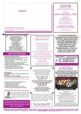 PEDANG ROH
Buletin Tribulanan Yayasan PEKA /
GRAPHE International Theological Seminary
Terdaftar: Kanwil Depag. WJ/7/BA.01.1/6383/1995

Kepada Yth:

Pelayanan:
Panti Asuhan

Karena Kasih

GRAPHE
International Theological Seminary

AM 828
RADIO BERITA KLASIK

Alamat Redaksi:
Jl. Danau Agung 2, No. 5-7
Sunter Podomoro, Jakarta Utara
Telp. (021) 6471-4156, 6471-4540
Fax. (021) 6450-786
Website: www.graphe-ministry.org
E-mail: church@graphe-ministry.org

UNTUK KALANGAN SENDIRI
MELALUI SUMBANGAN DARI PEMBACA

Pelayanan Pos Yang Baik Adalah Bukti Kemajuan Bangsa

KUIS PEDANG ROH
Jawaban Kuis Pedang Roh Edisi 63
1. Siapakah manusia yang memliki umur terpanjang ke-3
dalam Alkitab? Jawaban: Nuh (950 th)
2. Kota apa yang paling sering disebut dalam Alkitab?
Jawaban: Yerusalem
3. Siapakah yang berseru “Ya Tuhanku dan Allahku”
mengenai Yesus Kristus? Jawaban: Thomas
4. Website Graphe menampilkan Pedang Roh mulai dari
edisi ke berapa? Jawaban: Edisi 41
5. Siapakah nama penasehat Daud yang mati
menggantungkan diri? Jawaban: Ahitofel

Pemenangnya:
Sayang sekali hanya satu orang yg betul keseluruhannya:
Nisna Milin
GBII Malioboro, Jl. Agran, Yogyakarta.
(Kelihatannya alamat kurang lengkap, tolong hub. redaksi)

Pertanyaan Pertanyaan Kuis Pedang Roh Edisi 64
1. Siapakah nama istri Yusuf di Mesir?
2. Dimanakah tempat asal Delila?
3. Siapakah nama bujang Gideon?
4. Apa kata bahasa Indonesianya Civil-Society?
5. Tepatnya Graphe berdiri tanggal, bulan & tahun?

Kirimkan jawaban anda dengan kartu
pos selambat-lambatnya 20 Sept 2010.
Sekalipun tidak juara biasanya jawaban
yang betul akan mendapat hadiah
hiburan berupa buku-buku yang ditulis
Dr. Liauw.

Pembaca Se-Jabodetabek, mari dengarkan radio
RBK di AM 828, dari jam 05.00-09.00 & 17.00-23.00

Ada pembahasan Alkitab dari Matius hingga
Wahyu, Tanya Jawab dll.

TOKO BUKU KRISTEN

GRAPHE
Jl. Danau Agung 2, No. 7
Sunter Agung Podomoro
Jakarta Utara 14350
Ph. (021) 6471-4156
Fax. (021) 6450-786
E-mail: church@graphe-ministry.org
Menjual berbagai buku dan
kaset rohani serta perlengkapanperlengkapan pelayanan kegerejaan.
Anda juga bisa mendapatkan
kaset khotbah
Dr. Suhento Liauw
atau kaset Siaran Radio
Suara Kebenaran Graphe

Tunas-tunas jemaat turut
bersyukur atas berdirinya GBIA
GRAPHE. Sebuah kebenaran
yang tidak dapat dipungkiri
ialah tanpa GRAPHE tidak
mungkin akan ada Tunastunas jemaat. Pepatah
Tionghoa berkata, “minum air
di hilir, harus selalu ingat
sumbernya yang di hulu”.

Website GRAPHE: www.graphe-ministry.org
ail:

Buletin Pedang Roh ini
dicetak 5000 eksemplar dan
disebarkan ke berbagai
gereja serta pribadi
secara gratis.
Jika anda/teman anda
memerlukannya,
kirimkan alamatnya
melalui sms ke 0816-140-2354
Ketik: “Minta Pedang Roh,
<nama> & <alamat lengkap>”

Em

Bila tidak terantar, tolong dikembalikan ke:
Jl. Danau Agung 2, No. 7, Jakarta 14350
Terima Kasih Pak Pos!

Kirimkan Sumbangan Anda ke
Rekening Bank Yayasan GRAPHE
BCA (KPC Sunter Danau) 419-3002971

Gereja <church@graphe-ministry.org>
GITS <gits@graphe-ministry.org>
Radio <rbk@graphe-ministry.org>

Panti Asuhan
TAHUKAH ANDA BETAPA PENTINGNYA
KEHADIRAN GEREJA YANG ALKITABIAH DI
LINGKUNGAN ANDA, ATAU ANDA
HADIR (PINDAH) KE LINGKUNGAN
YANG ADA GEREJA ALKITABIAH?

Demi Keselamatan Jiwa
Anak-Cucu Anda!

Karena Kasih
“Ibadah yang murni dan yang tak bercacat di
hadapan Allah, Bapa kita, ialah mengunjungi yatim
piatu dan janda-janda dalam kesusahan mereka,
dan menjaga supaya dirinya sendiri tidak
dicemarkan oleh dunia.” (Yakobus 1:27)

Jika anda memerlukan informasi tentang
tunas-tunas gereja yang di kota atau desa
anda, hubungi GBIA GRAPHE!
Telp. (021) 6471-4156
HP. 0816-140-2354
Kami akan menolong anda
mendapatkan gereja yang alkitabiah
agar iman anda terpelihara
dan bertumbuh dengan sehat.

Jika ketika anda membaca Alkitab, bukubuku rohani, bahkan mendengar khotbah,
anda menemukan hal-hal yang tidak
dimengerti atau membingungkan, silakan
mengirimkan persoalan tersebut ke:

"Laboratorium Theologi GRAPHE"
melalui e-mail <gits@graphe-ministry.org>

Sebagian Anak-anak Panti Asuhan
Karena Kasih bersama orang tua asuh

Dikelola Oleh:
Yayasan PEKA (Pelaksana Kasih Allah)
Jl. Danau Agung 2 No. 7
Sunter Agung Podomoro, Jakarta Utara 14350
Telp. (021) 6471-7437, 6471-4540
(Dekat RSIA Hermina, Depan kantor BP3L

Jika anda tergerak untuk membantu
Rekening Bank Yayasan PEKA:
BCA (Bank Central Asia) A/C 007-36-3131-6
Bank Mandiri (Sunter) A/C 120-009-8080-786

Silakan download Pedang Roh edisi ini di: www.graphe-ministry.org dalam bentuk full color!

 