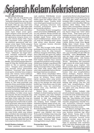 Sejarah Kelam Kekristenan
Prinsip Utama Civil-Society
Hampir tidak ada orang Kristen yang
tidak tahu pernyataan Tuhan Yesus,
“berikanlah kepada Kaisar apa yang wajib
kamu berikan kepada Kaisar dan berikanlah kepada Allah apa yang wajib kamu
berikan kepada Allah.” Dan hampir tidak
ada orang Kristen yang tidak tahu bahwa
pernyataan itu adalah untuk memisahkan
urusan negara dengan urusan agama.
Negara mengurus urusan horizontal yaitu
hubungan antara manusia dengan manusia
dan agama/gereja mengurus urusan vertikal, yaitu manusia dengan Allah. Negara
tidak mencampuri urusan agama/gereja,
dan sebaliknya agama/gereja tidak mencampuri urusan negara. Ketika penganut
agama berurusan dengan negara, ia tidak
boleh sebagai umat agama/gereja melainkan sebagai warga negara. Kalau orang
Kristen mau “demo” tidak boleh berteriak
“Yesus’, “halleluyah” atau slogan kekristenan, melainkan berdemolah sebagai
warga negara bukan sebagai umat agama
atau anggota gereja.
Ini adalah prinsip dasar dari CivilSociety yang menjadi pegangan dalam bernegara di Eropa dan Amerika pada zaman
modern ini. Dan ini sepatutnya menjadi
pattern bernegara semua pemerintahan
yang menyebut dirinya pemerintahan
demokratis. Pemerintah tidak mengurus
urusan agama, melainkan hanya mengurus
urusan antar manusia, karena kebebasan
untuk mempercayai sesuatu adalah Hak
Asasi Manusia yang paling dasar.
Prinsip ini yang menjadi dasar bernegara di Eropa dan Amerika pada zaman
modern ini. Dan setiap pemerintah yang
menyebut dirinya pemerintahan demokratis harus juga memegang prinsip ini, karena
ini adalah prinsip utama Civil-Society. Jika
seseorang menemukan sebuah batu yang
berwarna dan berbentuk aneh, lalu ia mau
menyembahnya, itu bukan urusan negara
dan orang lain. Dan jika ia mengajak orang
lain, dan ada juga orang yang mau ikut dia,
juga bukan urusan negara dan orang lain
yang tidak mau ikut. Tetapi jika ia memukul
orang dengan batu tersebut maka itu adalah
urusan pemerintah, bukan karena tindakan
penyembahan batu itu, melainkan tindakan
memukul orang. Jika umat agama lain sulit
memahami dan menerima konsep ini,
seharusnya orang Kristen tidak. Seharusnya orang Kristen adalah yang terdepan
dalam memahami dan menerapkan konsep
Civil-Society dan Hak Asasi Manusia. Kebebasan seseorang untuk menyembah apa
yang diyakini benar adalah Hak Asasi Manusia yang harus dihormati orang Kristen.

sejak pendirian Civil-Society tercatat
banyak kali tindakan negara yang memanfaatkan agama dan tindakan agama yang
memanfaatkan negara. Terutama ketika
umat sebuah agama menjadi mayoritas atau
sebagai pemegang kekuasaan maka
terjadilah pemanfaatan agama oleh
pemerintah dan sebaliknya.
Pemerintahan Romawi sesungguhnya
adalah pemerintahan Civil-Society pertama yang sederhana. Mereka memiliki raja
dan juga Senat yang memberi nasehat atau
pendapat kepada Kaisar, walau sering
terjadi ketidakharmonisan. Masalah muncul sering kali disebabkan karena Kaisar
tidak merasa cukup dihormati sebagai
Kaisar melainkan meminta dihormati
sebagai Allah.
Pada abad ke-empat ketika dimulai
pembangunan Gereja Roma yang Am oleh
Agustinus, Jerome dll., sikap memusuhi
kebebasan beragama berkembang. Bukan
hanya tidak boleh ada agama lain, bahkan
kemudian berkembang hingga tidak boleh
ada tafsiran lain. Seolah-olah manusia tidak
boleh berpikir melainkan hanya menurut
saja pada hasil pemikiran otoritas tertinggi.
Jumlah kaum Anabaptis yang dibunuh oleh
Gereja Roma Katolik (Am) tak terhitung.
Mereka menyangka Tuhan senang, padahal
tentu Tuhan muak, karena Tuhan sama
sekali tidak menghendaki Injilnya diberitakan dengan kekerasan atau paksaan.
Alberto Rivera menyebutkan bahwa
selama masa Inquisisi, sekitar 60 juta orang
lenyap tak berbekas. Hanya melalui
laporan seseorang bahwa orang tersebut
membaca Alkitab sendirian di rumah, maka
orang itu bisa dijemput dan tidak pernah
kembali lagi. Gereja Roma yang Am tidak
mengijinkan orang lain menafsirkan
Alkitab selain yang ditafsirkan oleh
pimpinan mereka.
Bahkan dalam rangka memburu
Anabaptis di sebuah kampung, karena sulit
untuk mengetahui yang mana Anabaptis
dan yang mana bukan, berhubung orang
kampung itu tidak mau mengkhianati
temannya, mereka membakar penduduk
satu kampung. Kaum Anabaptis tidak
melakukan kejahatan apapun kecuali satu,
yaitu mereka berani menafsirkan Alkitab
berbeda dari yang ditafsirkan oleh Gereja
Roma Katolik (GRK).
Ada puluhan buku yang menceritakan
kengerian yang dilakukan oleh Gereja
Roma yang Am terhadap orang-orang yang
menafsirkan Alkitab berbeda dari mereka.
Membakar orang di sebuah tiang, memancung kepala, memotong lidah, hingga
menenggelamkan orang ke dalam air.

Katolik Memburu Anabaptis
Dalam perjalanan sejarah manusia

Protestan Ikut-ikutan
Kelompok Anabaptis bergembira

sejenak ketika Martin Luther dengan berani
menyatakan bahwa Gereja Roma yang Am
telah salah jalan sambil memakukan 95
kesalahan GRK di gerbang gereja. Tentu
segera Martin Luther dikucilkan GRK dan
kepalanya dalam bahaya. Tahun 1518
Martin Luther menerjemahkan Alkitab ke
dalam bahasa Jerman. Ternyata terjemahan
Luther yang pertama itu menerjemahkan
kata Baptiso dengan kata “selam” dalam
bahasa Jerman. Tetapi karena perlu perlindungan raja Jerman, maka Luther menggabungkan gerejanya dengan pemerintahan Jerman sehingga Gereja Lutheran
menjadi gereja resmi negara Jerman.
Lihatlah, akhirnya terjadi sistem SacralSocitey dalam wilayah Jerman. Tidak
tercatat Luther memakai kekerasan, namun
ia tidak mengecam mereka yang memakai
kekerasan dan kuasa pemerintah duniawi.
Sementara di Inggris gereja-gereja di
sana juga memisahkan diri dari GRK dan
membentuk sistem Sacral-Socitey dengan raja Inggris sebagai kepala negara
sekaligus kepala gereja. John Bunyan,
penulis buku terkenal Perjalanan Seorang
Musafir, dipenjarakan oleh pemerintah
Inggris karena dia terlalu berani berkhotbah menentang gereja Anglikan. John
Bunyan menulis buku itu di dalam penjara
Bedford, Inggris. Pemerintah Inggris ingin
mengeluarkannya dari penjara jika ia mau
berjanji tidak akan mengkhotbahkan
doktrin Anabaptis. Rupanya Bunyan
memilih tinggal di dalam penjara daripada
tidak diijinkan mengkhotbahkan iman yang
benar. Dua belas tahun lamanya ia dipenjarakan. Satu-satunya penghiburan yang
berharga ialah putrinya yang buta yang
selalu hadir menghiburkannya. Buku
Perjalanan Seorang Musafir itu sebenarnya adalah cerita yang ditulisnya untuk
menghibur putrinya.
Pembaca sekalian, Anabaptis tidak
pernah membunuh siapapun, karena ketika
ia membunuh untuk membenarkan pengajarannya, maka ia bukan seorang Anabaptis lagi. Yang dilakukan oleh seorang
Anabaptis terhadap orang-orang yang tidak
menyukai pengajarannya hanyalah berusaha menjelaskan kebenaran kepada
mereka dan mendoakan mereka agar Allah
mencelikkan mata rohani mereka.
John Bunyan meninggal tahun 1688,
beberapa bulan sebelum Revolusi Inggris
yang membawa kebebasan bagi rakyat
Inggris dimulai. Sayang sekali ia tidak
menikmati kebebasan itu. Walaupun nilai
kualitas kekristenan menurun ketika
kebebasan merebak, namun karena ada
kebebasan, maka muncullah Para anabaptis ke permukaan untuk mendirikan
gereja yang bebas dikunjungi pada setiap
hari Minggu. Nama gereja mereka selalu
bersambung ke halaman sebelah

03

 