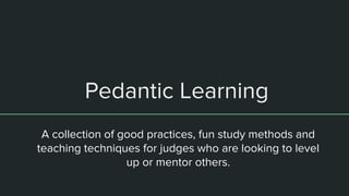 Pedantic Learning
A collection of good practices, fun study methods and
teaching techniques for judges who are looking to level
up or mentor others.
 