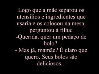 Logo que a mãe separou os utensílios e ingredientes que usaria e os colocou na mesa, perguntou à filha: -Querida, quer um pedaço de bolo?  - Mas já, mamãe? É claro que quero. Seus bolos são deliciosos... 