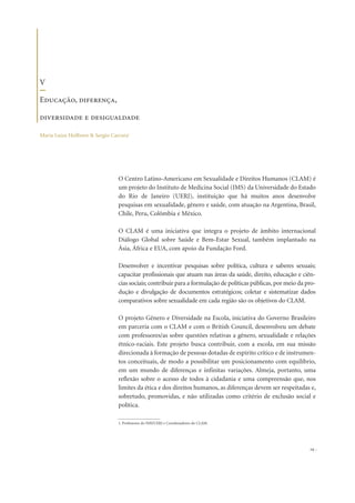 O Centro Latino-Americano em Sexualidade e Direitos Humanos (CLAM) é
um projeto do Instituto de Medicina Social (IMS) da Universidade do Estado
do Rio de Janeiro (UERJ), instituição que há muitos anos desenvolve
pesquisas em sexualidade, gênero e saúde, com atuação na Argentina, Brasil,
Chile, Peru, Colômbia e México.
O CLAM é uma iniciativa que integra o projeto de âmbito internacional
Diálogo Global sobre Saúde e Bem-Estar Sexual, também implantado na
Ásia, África e EUA, com apoio da Fundação Ford.
Desenvolver e incentivar pesquisas sobre política, cultura e saberes sexuais;
capacitar profissionais que atuam nas áreas da saúde, direito, educação e ciên-
cias sociais; contribuir para a formulação de políticas públicas, por meio da pro-
dução e divulgação de documentos estratégicos; coletar e sistematizar dados
comparativos sobre sexualidade em cada região são os objetivos do CLAM.
O projeto Gênero e Diversidade na Escola, iniciativa do Governo Brasileiro
em parceria com o CLAM e com o British Council, desenvolveu um debate
com professores/as sobre questões relativas a gênero, sexualidade e relações
étnico-raciais. Este projeto busca contribuir, com a escola, em sua missão
direcionada à formação de pessoas dotadas de espírito crítico e de instrumen-
tos conceituais, de modo a possibilitar um posicionamento com equilíbrio,
em um mundo de diferenças e infinitas variações. Almeja, portanto, uma
reflexão sobre o acesso de todos à cidadania e uma compreensão que, nos
limites da ética e dos direitos humanos, as diferenças devem ser respeitadas e,
sobretudo, promovidas, e não utilizadas como critério de exclusão social e
política.
29
V
Educação, diferença,
diversidade e desigualdade
Maria Luiza Heilborn & Sergio Carrara1
1. Professores do IMS/UERJ e Coordenadores do CLAM.
 
