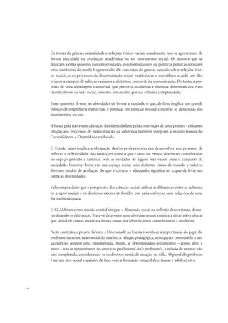 30
Os temas de gênero, sexualidade e relações étnico-raciais usualmente não se apresentam de
forma articulada na produção acadêmica ou no movimento social. Os autores que se
dedicam a estas questões nas universidades, e os formuladores de políticas públicas abordam
estas instâncias de modo fragmentado. Os conceitos de gênero, sexualidade e relações étni-
co-raciais, e os processos de discriminação social particulares e específicos a cada um dão
origem a campos de saberes variados e distintos, com restrita comunicação. Portanto, a pro-
posta de uma abordagem transversal, que percorra as diversas e distintas dimensões dos eixos
classificatórios da vida social, constitui um desafio, por sua extrema complexidade.
Essas questões devem ser abordadas de forma articulada, o que, de fato, implica um grande
esforço de engenharia intelectual e política, em especial no que concerne às demandas dos
movimentos sociais.
A busca pela não essencialização das identidades e pela construção de uma postura crítica em
relação aos processos de naturalização da diferença também integram a missão teórica do
Curso Gênero e Diversidade na Escola.
O Estado laico implica a obrigação dos/as professores/as em desenvolver um processo de
reflexão e reflexividade. As convicções sobre o que é certo ou errado devem ser consideradas
no espaço privado e familiar, pois as verdades de alguns não valem para o conjunto da
sociedade. Conviver bem, em um espaço social com distintas visões de mundo e valores,
diversos modos de avaliação do que é correto e adequado, significa ser capaz de levar em
conta as diversidades.
Vale sempre dizer que a perspectiva das ciências sociais enfoca as diferenças entre as culturas,
os grupos sociais e os distintos valores atribuídos por cada universo, sem julgá-los de uma
forma hierárquica.
O CLAM tem como missão central integrar a dimensão social na reflexão desses temas, desna-
turalizando as diferenças. Trata-se de propor uma abordagem que enfatize a dimensão cultural
que, afinal de contas, modela a forma como nos identificamos como homens e mulheres.
Neste contexto, o projeto Gênero e Diversidade na Escola reconhece a importância do papel do
professor na construção social do sujeito. A relação pedagógica, sem querer compará-la a um
sacerdócio, contém uma transferência. Assim, se determinados sentimentos – como afeto e
amor – não se apresentarem no exercício profissional do/a professor/a, a missão de ensinar não
será completada, considerando-se os diversos níveis de atuação na vida. O papel do professor
é ser um ator social engajado, de fato, com a formação integral de crianças e adolescentes.
 