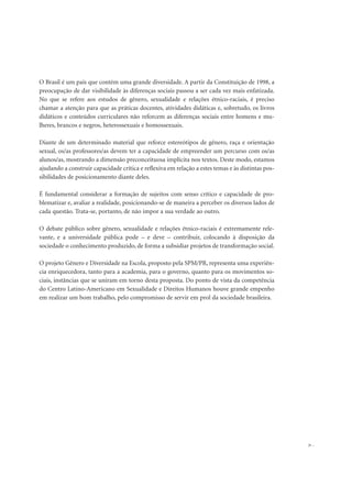 O Brasil é um país que contém uma grande diversidade. A partir da Constituição de 1998, a
preocupação de dar visibilidade às diferenças sociais passou a ser cada vez mais enfatizada.
No que se refere aos estudos de gênero, sexualidade e relações étnico-raciais, é preciso
chamar a atenção para que as práticas docentes, atividades didáticas e, sobretudo, os livros
didáticos e conteúdos curriculares não reforcem as diferenças sociais entre homens e mu-
lheres, brancos e negros, heterossexuais e homossexuais.
Diante de um determinado material que reforce estereótipos de gênero, raça e orientação
sexual, os/as professores/as devem ter a capacidade de empreender um percurso com os/as
alunos/as, mostrando a dimensão preconceituosa implícita nos textos. Deste modo, estamos
ajudando a construir capacidade crítica e reflexiva em relação a estes temas e às distintas pos-
sibilidades de posicionamento diante deles.
É fundamental considerar a formação de sujeitos com senso crítico e capacidade de pro-
blematizar e, avaliar a realidade, posicionando-se de maneira a perceber os diversos lados de
cada questão. Trata-se, portanto, de não impor a sua verdade ao outro.
O debate público sobre gênero, sexualidade e relações étnico-raciais é extremamente rele-
vante, e a universidade pública pode – e deve – contribuir, colocando à disposição da
sociedade o conhecimento produzido, de forma a subsidiar projetos de transformação social.
O projeto Gênero e Diversidade na Escola, proposto pela SPM/PR, representa uma experiên-
cia enriquecedora, tanto para a academia, para o governo, quanto para os movimentos so-
ciais, instâncias que se uniram em torno desta proposta. Do ponto de vista da competência
do Centro Latino-Americano em Sexualidade e Direitos Humanos houve grande empenho
em realizar um bom trabalho, pelo compromisso de servir em prol da sociedade brasileira.
31
 