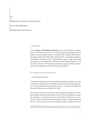 I - INTRODUÇÃO
O curso Gênero e Diversidade na Escola visou, em sua fase-piloto, à atualiza-
ção de 1.200 professores/as, de 5ª a 8ª séries do Ensino Fundamental da rede
pública de seis municípios do país – Dourados (MS), Maringá (PR), Niterói e
Nova Iguaçu (RJ), Porto Velho (RO) e Salvador (BA) – nas temáticas de gênero,
sexualidade e orientação sexual, e relações étnico-raciais. A carga horária total
prevista para o curso piloto foi de 200 horas, sendo 30 delas presenciais e 170
de ensino on-line no e-ProInfo (www.eproinfo.mec.gov.br), ambiente colabo-
rativo de aprendizagem do Ministério da Educação (MEC).
II - CONTEXTUALIZAÇÃO E JUSTIFICATIVA
1. Contexto legal e político
A demanda social pelo tratamento associado das questões de gênero, raça, etnia
e orientação sexual raramente é atendida no plano da execução de políticas,ape-
sar de estar consolidada em documentos como as resoluções da Conferência
Nacional de Políticas para as Mulheres, de 2004.
No momento em que os movimentos negro, indígena, de mulheres e GLBTT
(gays, lésbicas, bissexuais, transexuais e travestis) têm consolidado suas agen-
das específicas, o risco que eles correm é o de deixar de olharem uns aos ou-
tros. No confronto da discriminação de gênero, muitas vezes descuidamos de
observar a discriminação que sofre a população negra e a indígena. Sabemos
33
VI
Diretrizes político-pedagógicas
do curso Gênero e
Diversidade na Escola1
1. Texto elaborado a partir do Projeto Político Pedagógico concebido pelas equipes do Governo e do CLAM e sintetizado por
Elizabeth Rondelli e Laura Coutinho, Coordenadoras de Educação à Distância do projeto Gênero e Diversidade na Escola.
 