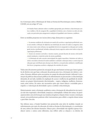 Já a Convenção sobre a Eliminação de Todas as Formas de Discriminação contra a Mulher –
CEDAW, em seu artigo 10° reza:
Os Estados-Partes adotarão todas as medidas apropriadas para eliminar a discriminação con-
tra a mulher, a fim de assegurar-lhe a igualdade de direitos com o homem na esfera da edu-
cação, em particular para assegurarem condições de igualdade entre homens e mulheres.
Entre as medidas propostas nos incisos deste artigo, destacamos as seguintes:
a) As mesmas condições de orientação em matéria de carreiras e capacitação profissional, aces-
so aos estudos e obtenção de diplomas nas instituições de ensino de todas as categorias, tanto
em zonas rurais como urbanas; essa igualdade deverá ser assegurada na educação pré-escolar,
geral, técnica e profissional, incluída a educação técnica superior, assim como todos os tipos de
capacitação profissional;
b) Acesso aos mesmos currículos e mesmos exames, pessoal docente do mesmo nível profis-
sional, instalações e material escolar da mesma qualidade;
c) A eliminação de todo conceito estereotipado dos papéis masculino e feminino em todos os
níveis e em todas as formas de ensino mediante o estímulo à educação mista e a outros tipos de
educação que contribuam para alcançar este objetivo e, em particular, mediante a modificação
dos livros e programas escolares e adaptação dos métodos de ensino.
Todos estes documentos partem da concepção de que não bastam normas que visem à garan-
tia de direitos sem que haja a educação das pessoas para isso, a formação em valores e con-
ceitos. Portanto, definem ações necessárias no campo da educação formal e informal. A pro-
moção de políticas educacionais públicas de enfrentamento ao preconceito e à discriminação
demanda, de um lado, medidas de ampliação do acesso e melhoria da qualidade do atendi-
mento aos grupos historicamente discriminados – negros, indígenas, mulheres, homosse-
xuais, entre outros. De outro, são necessárias ações que visem educar a sociedade para o
respeito e a valorização da diversidade e para o combate à discriminação.
Historicamente, tanto a formação acadêmica como a formação de educadores/as em exercí-
cio não têm respeitado a diversidade, tampouco contemplado o debate dos temas. Ao parti-
ciparem deste curso de formação nas temáticas de gênero, relações étnico-raciais e orientação
sexual, os/as profissionais puderam obter instrumentos para refletir a respeito desses temas
e para lidar com eles.
Nos últimos anos, o Estado brasileiro tem promovido uma série de medidas visando ao
enfrentamento, por meio da educação, de todas as formas de discriminação e à constituição
de uma cultura dos direitos humanos. Educar para a diversidade não significa apenas reco-
nhecer outros e outras como diferentes, mas refletir sobre as relações e os direitos de
36
 