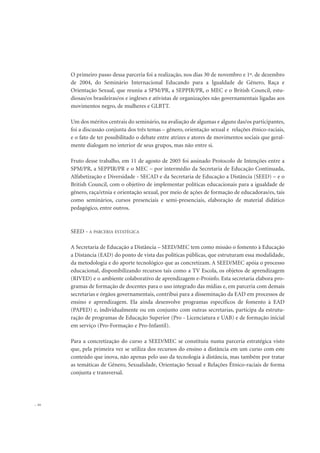 O primeiro passo dessa parceria foi a realização, nos dias 30 de novembro e 1º. de dezembro
de 2004, do Seminário Internacional Educando para a Igualdade de Gênero, Raça e
Orientação Sexual, que reuniu a SPM/PR, a SEPPIR/PR, o MEC e o British Council, estu-
diosas/os brasileiras/os e ingleses e ativistas de organizações não governamentais ligadas aos
movimentos negro, de mulheres e GLBTT.
Um dos méritos centrais do seminário, na avaliação de algumas e alguns das/os participantes,
foi a discussão conjunta dos três temas – gênero, orientação sexual e relações étnico-raciais,
e o fato de ter possibilitado o debate entre atrizes e atores de movimentos sociais que geral-
mente dialogam no interior de seus grupos, mas não entre si.
Fruto desse trabalho, em 11 de agosto de 2005 foi assinado Protocolo de Intenções entre a
SPM/PR, a SEPPIR/PR e o MEC – por intermédio da Secretaria de Educação Continuada,
Alfabetização e Diversidade - SECAD e da Secretaria de Educação a Distância (SEED) – e o
British Council, com o objetivo de implementar políticas educacionais para a igualdade de
gênero, raça/etnia e orientação sexual, por meio de ações de formação de educadoras/es, tais
como seminários, cursos presenciais e semi-presenciais, elaboração de material didático
pedagógico, entre outros.
SEED - A PARCERIA ESTATÉGICA
A Secretaria de Educação a Distância – SEED/MEC tem como missão o fomento à Educação
a Distancia (EAD) do ponto de vista das políticas públicas, que estruturam essa modalidade,
da metodologia e do aporte tecnológico que as concretizam. A SEED/MEC apóia o processo
educacional, disponibilizando recursos tais como a TV Escola, os objetos de aprendizagem
(RIVED) e o ambiente colaborativo de aprendizagem e-Proinfo. Esta secretaria elabora pro-
gramas de formação de docentes para o uso integrado das mídias e, em parceria com demais
secretarias e órgãos governamentais, contribui para a disseminação da EAD em processos de
ensino e aprendizagem. Ela ainda desenvolve programas específicos de fomento à EAD
(PAPED) e, individualmente ou em conjunto com outras secretarias, participa da estrutu-
ração de programas de Educação Superior (Pro - Licenciatura e UAB) e de formação inicial
em serviço (Pro-Formação e Pro-Infantil).
Para a concretização do curso a SEED/MEC se constituiu numa parceria estratégica visto
que, pela primeira vez se utiliza dos recursos do ensino a distância em um curso com este
conteúdo que inova, não apenas pelo uso da tecnologia à distância, mas também por tratar
as temáticas de Gênero, Sexualidade, Orientação Sexual e Relações Étnico-raciais de forma
conjunta e transversal.
20
 
