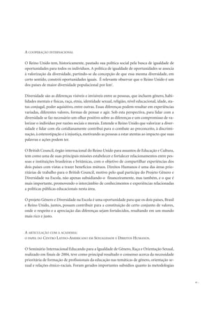A COOPERAÇÃO INTERNACIONAL
O Reino Unido tem, historicamente, pautado sua política social pela busca de igualdade de
oportunidades para todos os indivíduos. A política de igualdade de oportunidades se associa
à valorização da diversidade, partindo-se da concepção de que essa mesma diversidade, em
certo sentido, constrói oportunidades iguais. É relevante observar que o Reino Unido é um
dos países de maior diversidade populacional por km2
.
Diversidade são as diferenças visíveis e invisíveis entre as pessoas, que incluem gênero, habi-
lidades mentais e físicas, raça, etnia, identidade sexual, religião, nível educacional, idade, sta-
tus conjugal, poder aquisitivo, entre outras. Essas diferenças podem resultar em experiências
variadas, diferentes valores, formas de pensar e agir. Sob esta perspectiva, para lidar com a
diversidade se faz necessário um olhar positivo sobre as diferenças e um compromisso de va-
lorizar o indivíduo por razões sociais e morais. Entende o Reino Unido que valorizar a diver-
sidade e lidar com ela cotidianamente contribui para o combate ao preconceito, à discrimi-
nação, à estereotipação e à injustiça, motivando as pessoas a estar atentas ao impacto que suas
palavras e ações podem ter.
O British Council, órgão internacional do Reino Unido para assuntos de Educação e Cultura,
tem como uma de suas principais missões estabelecer e fortalecer relacionamentos entre pes-
soas e instituições brasileiras e britânicas, com o objetivo de compartilhar experiências dos
dois países com vistas a trazer benefícios mútuos. Direitos Humanos é uma das áreas prio-
ritárias de trabalho para o British Council, motivo pelo qual participa do Projeto Gênero e
Diversidade na Escola, não apenas subsidiando-o financeiramente, mas também, e o que é
mais importante, promovendo o intercâmbio de conhecimentos e experiências relacionadas
a políticas públicas educacionais nesta área.
O projeto Gênero e Diversidade na Escola é uma oportunidade para que os dois países, Brasil
e Reino Unido, juntos, possam contribuir para a constituição de certo conjunto de valores,
onde o respeito e a apreciação das diferenças sejam fortalecidos, resultando em um mundo
mais rico e justo.
A ARTICULAÇÃO COM A ACADEMIA:
O PAPEL DO CENTRO LATINO-AMERICANO EM SEXUALIDADE E DIREITOS HUMANOS.
O Seminário Internacional Educando para a Igualdade de Gênero, Raça e Orientação Sexual,
realizado em finais de 2004, teve como principal resultado o consenso acerca da necessidade
prioritária de formação de profissionais da educação nas temáticas de gênero, orientação se-
xual e relações étnico-raciais. Foram gerados importantes subsídios quanto às metodologias
21
 