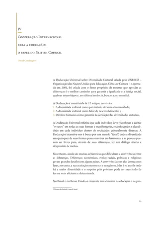 A Declaração Universal sobre Diversidade Cultural criada pela UNESCO –
Organização das Nações Unidas para Educação, Ciência e Cultura – e aprova-
da em 2001, foi criada com o firme propósito de mostrar que apreciar as
diferenças é o melhor caminho para garantir a igualdade e a justiça social,
quebrar estereótipos e, em última instância, buscar a paz mundial.
A Declaração é constituída de 12 artigos, entre eles:
1. A diversidade cultural como patrimônio de toda a humanidade;
2. A diversidade cultural como fator de desenvolvimento; e
3. Direitos humanos como garantia da aceitação das diversidades culturais.
A Declaração Universal enfatiza que cada indivíduo deve reconhecer e aceitar
“o outro” em todas as suas formas e manifestações, reconhecendo a plurali-
dade em cada individuo dentro de sociedades culturalmente diversas. A
Declaração incentiva-nos à busca por um mundo “ideal”, onde a diversidade
em quaisquer de suas formas possa conviver em harmonia, e as pessoas pos-
sam ser livres para, através de suas diferenças, ter um diálogo aberto e
desprovido de medos.
No entanto, ainda são muitas as barreiras que dificultam a convivência entre
as diferenças. Diferenças econômicas, étnico-raciais, políticas e religiosas
geram grandes desafios em alguns países. A convivência com elas começa nos
lares, portanto, a sua aceitação encontra aí a sua gênese. Mas é na escola onde
há a maior diversidade e o respeito pelo próximo pode ser exercitado de
forma mais eficiente e determinada.
No Brasil e no Reino Unido, o crescente investimento na educação e na pro-
25
IV
Cooperação Internacional
para a educação:
o papel do British Council
David Cordingley 1
1.Diretor do British Council Brasil
 