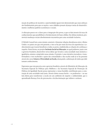 moção de políticas de incentivo a oportunidades iguais tem demonstrado que esses esforços
são fundamentais para que as nações e seus cidadãos possam alcançar metas de desenvolvi-
mento e melhorar padrões econômicos e sociais.
A educação parece ser a chave para a integração dos povos, o que se dará através da troca de
conhecimentos que possibilitará o fortalecimento de bases sólidas. Em última instância, pro-
moverá mudanças sociais absolutamente necessárias para uma sociedade inclusiva.
O British Council tem como missão construir e fomentar relações duradouras entre o Reino
Unido e os países em que está presente, e isto se faz por meio da troca de experiências e co-
nhecimentos que trazem benefícios a todas as partes, estabelecidas as relações de confiança e
respeito. Desta forma, no projeto Inclusão Social na Educação, no qual podemos, junto com
o governo brasileiro, desenvolver novas idéias que levarão a uma sociedade mais inclusiva e
igualitária, estamos cumprindo nossa missão. O projeto é uma iniciativa inovadora e trans-
formadora e vem recebendo o apoio das comunidades e das escolas onde já se faz presente
através do curso Gênero e Diversidade na Escola, alcançando a admiração de todos que dele
tomam conhecimento.
Esperamos que esta parceria com o governo brasileiro, através do Ministério de Educação, da
Secretaria Especial de Políticas para Mulheres e da Secretaria Especial de Promoção de
Políticas de Igualdade Racial, possa representar a nossa humilde contribuição para a cons-
trução de uma sociedade mais justa. Através destes nossos heróis – os professores – na sua
luta diária para transformar a escola em um ambiente de respeito e solidariedade, que o
aprendizado floresça, livre do preconceito e da discriminação que inibem e excluem.
26
 