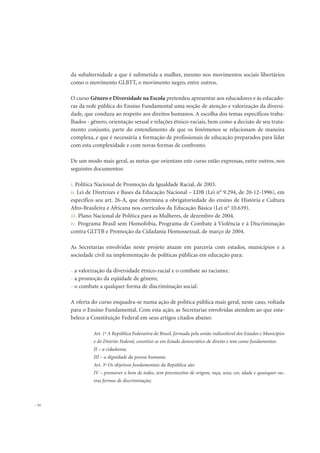 da subalternidade a que é submetida a mulher, mesmo nos movimentos sociais libertários
como o movimento GLBTT, o movimento negro, entre outros.
O curso Gênero e Diversidade na Escola pretendeu apresentar aos educadores e às educado-
ras da rede pública do Ensino Fundamental uma noção de atenção e valorização da diversi-
dade, que conduza ao respeito aos direitos humanos. A escolha dos temas específicos traba-
lhados - gênero, orientação sexual e relações étnico-raciais, bem como a decisão de seu trata-
mento conjunto, parte do entendimento de que os fenômenos se relacionam de maneira
complexa, e que é necessária a formação de profissionais de educação preparados para lidar
com esta complexidade e com novas formas de confronto.
De um modo mais geral, as metas que orientam este curso estão expressas, entre outros, nos
seguintes documentos:
i. Política Nacional de Promoção da Igualdade Racial, de 2003.
ii. Lei de Diretrizes e Bases da Educação Nacional – LDB (Lei n° 9.294, de 20-12-1996), em
específico seu art. 26-A, que determina a obrigatoriedade do ensino de História e Cultura
Afro-Brasileira e Africana nos currículos da Educação Básica (Lei n° 10.639).
iii. Plano Nacional de Política para as Mulheres, de dezembro de 2004.
iv. Programa Brasil sem Homofobia, Programa de Combate à Violência e à Discriminação
contra GLTTB e Promoção da Cidadania Homossexual, de março de 2004.
As Secretarias envolvidas neste projeto atuam em parceria com estados, municípios e a
sociedade civil na implementação de políticas públicas em educação para:
- a valorização da diversidade étnico-racial e o combate ao racismo;
- a promoção da eqüidade de gênero;
- o combate a qualquer forma de discriminação social.
A oferta do curso enquadra-se numa ação de política pública mais geral, neste caso, voltada
para o Ensino Fundamental. Com esta ação, as Secretarias envolvidas atendem ao que esta-
belece a Constituição Federal em seus artigos citados abaixo:
Art. 1º A República Federativa do Brasil, formada pela união indissolúvel dos Estados e Municípios
e do Distrito Federal, constitui-se em Estado democrático de direito e tem como fundamentos:
II – a cidadania;
III – a dignidade da pessoa humana;
Art. 3º Os objetivos fundamentais da República são:
IV – promover o bem de todos, sem preconceitos de origem, raça, sexo, cor, idade e quaisquer ou-
tras formas de discriminação;
34
 