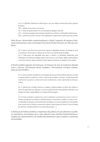 Art. 4º A República Federativa do Brasil rege-se nas suas relações internacionais pelos seguintes
princípios:
VIII – repúdio ao terrorismo e ao racismo;
Art. 5º Todos são iguais perante e lei, sem distinção de qualquer natureza;
XLI – a lei punirá qualquer discriminação atentatória aos direitos e às liberdades fundamentais;
XLII – a prática do racismo constitui crime inafiançável e imprescritível, sujeito à pena de reclusão.
Além do que é determinado constitucionalmente, o Brasil é signatário de inúmeras decla-
rações internacionais, como a Declaração Universal dos Direitos Humanos, de 1948, que esta-
belece:
Art. 1º Todos os seres humanos nascem livres e iguais em dignidade e direitos, são dotados de razão
e consciências e devem agir em relação uns aos outros com espírito de fraternidade;
Art. 2º Toda pessoa tem capacidade para gozar os direitos e as liberdades estabelecidos nesta
Declaração, sem distinção de qualquer espécie, seja de raça, cor, sexo, língua, religião, opinião política,
ou de outra natureza, origem nacional ou social, riqueza, nascimento, ou qualquer outra condição.
O Brasil é também signatário da Declaração e do Programa de Ação da Conferência Mundial
contra o Racismo, Discriminação Racial, Xenofobia e Discriminações Correlatas (Durban,
África do Sul, 8/9/2001):
Art. 4. Insta os Estados a facilitarem a participação de pessoas de descendência africana em todos
os aspectos políticos, econômicos, sociais e culturais da sociedade, no avanço e no desenvolvimento
econômico de seus países e a promoverem maior conhecimento e maior respeito pela sua herança e
cultura;
...
Art. 9. Solicita que os Estados reforcem as medidas e políticas públicas em favor das mulheres e
jovens de origem africana, dado que o racismo os afeta de forma mais profunda, colocando-os em
condição de maior marginalidade e em situação de desvantagem;
...
Art. 10. Insta os Estados a assegurarem o acesso à educação e a promoverem o acesso a novas tec-
nologias que ofereçam aos africanos e afrodescendentes, em particular, a mulheres e crianças, recur-
sos adequados à educação, ao desenvolvimento tecnológico e ao ensino a distância em comunidades
locais; ainda, insta os Estados a promoverem a plena e exata inclusão da história e da contribuição
dos africanos e afrodescendentes no currículo educacional; (...)
A declaração de Durban estabelece a importância das políticas de ação afirmativa ou políti-
cas reparatórias, com destaque para a ação educativa como elemento fundamental para a
mudança de comportamentos e de atitudes discriminatórios e para o respeito e a promoção
da diversidade.
35
 