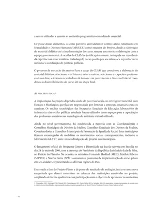 a serem utilizadas e quanto ao conteúdo programático considerado essencial.
De posse desses elementos, os entes parceiros convidaram o Centro Latino-Americano em
Sexualidade e Direitos Humanos/IMS/UERJ como executor do Projeto, desde a elaboração
do material didático até a implementação do curso, sempre em estreita colaboração com a
equipe governamental. A escolha do CLAM se justifica plenamente, tanto pela sua reconheci-
da expertise nas áreas temáticas tratadas pelo curso quanto por seu interesse e experiência em
subsidiar a construção de políticas públicas.
O processo de execução do projeto ficou a cargo do CLAM que coordenou a elaboração do
material didático; selecionou via Internet os/as cursistas; selecionou e capacitou professo-
ras/es on-line; selecionou orientadores de temas e, em parceria com o Governo Federal, coor-
denou o desenvolvimento do curso até sua etapa final.
AS PARCERIAS LOCAIS
A implantação do projeto dependeu ainda de parcerias locais, no nível governamental com
Estados e Municípios que ficaram responsáveis por fornecer a estrutura necessária para os
cursistas. Os núcleos tecnológicos das Secretarias Estaduais de Educação, laboratórios de
informática das escolas públicas estaduais foram utilizados como espaços para a capacitação
dos professores cursistas nas tecnologias do ambiente virtual utilizado.
Ainda no nível governamental foi estabelecida a parceria com as Coordenadorias e
Conselhos Municipais de Direitos da Mulher, Conselhos Estaduais dos Direitos da Mulher,
Coordenadorias e Conselhos Municipais de Promoção da Igualdade Racial. Estas instituições
ficaram encarregadas de mobilizar os movimentos sociais correspondentes, inclusive o
Movimento GLBTT, com vistas à divulgação do projeto nos municípios.
O lançamento oficial do Programa Gênero e Diversidade na Escola ocorreu em Brasília no
dia 24 de maio de 2006, com a presença do Presidente da República Luís Inácio Lula da Silva,
no Palácio do Planalto. Na ocasião, os ministros Fernando Haddad (MEC), Matilde Ribeiro
(SEPPIR) e Nilcéia Freire (SPM) assinaram o protocolo de implementação do curso piloto
em seis cidades2
, representando as diversas regiões do País.
Encerrada a fase do Projeto Piloto e de posse do resultado de avaliação, inicia-se uma nova
empreitada que deverá concentrar os esforços das instituições envolvidas no projeto,
ampliando de forma qualitativa essa participação com o objetivo de aprimorar os conteúdos
22
2. Dourados (MS), Maringá (PR), Niterói (RJ), Nova Iguaçu (RJ), Porto Velho (RO) e Salvador BA). Os municípios foram selecionados, de acordo com
o critério de territorialidades, representando todas as regiões geográficas do Brasil (Norte, Nordeste, Centro-Oeste, Sudeste e Sul).
 