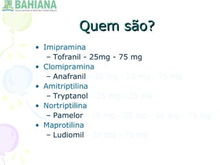 Quem são?Quem são?
• Imipramina
– Tofranil - 25mg - 75 mg
• Clomipramina
– Anafranil - 10 mg - 25 mg - 75 mg
• Amitriptilina
– Tryptanol - 25 mg - 75 mg
• Nortriptilina
– Pamelor - 10 mg - 25 mg - 50 mg - 75 mg
• Maprotilina
– Ludiomil - 25 mg - 75 mg
 