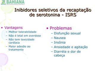Inibidores seletivos da recaptaçãoInibidores seletivos da recaptação
de serotonina - ISRSde serotonina - ISRS
• Vantagens
– Melhor tolerabilidade
– Não é letal em overdose
– Não tem toxicidade
cardíaca
– Maior adesão ao
tratamento
• Problemas
– Disfunção sexual
– Nausea
– Insônia
– Ansiedade e agitação
– Diarréia e dor de
cabeça
 