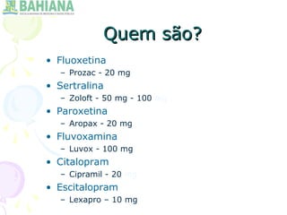 Quem são?Quem são?
• Fluoxetina
– Prozac - 20 mg
• Sertralina
– Zoloft - 50 mg - 100 mg
• Paroxetina
– Aropax - 20 mg
• Fluvoxamina
– Luvox - 100 mg
• Citalopram
– Cipramil - 20 mg
• Escitalopram
– Lexapro – 10 mg
 