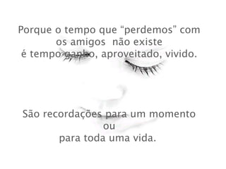Porque o tempo que “perdemos” com
os amigos não existe
 é tempo ganho, aproveitado, vivido.
São recordações para um momento
ou
para toda uma vida.
 