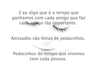 E eu digo que é o tempo que
ganhamos com cada amigo que faz
cada amigo tão importante.
 
Amizades são feitas de pedacinhos.
 
Pedacinhos de tempo que vivemos
com cada pessoa.

 
