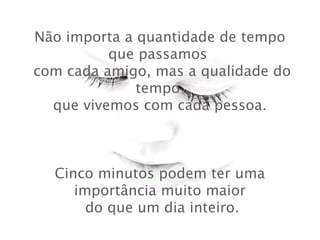 Não importa a quantidade de tempo
que passamos
 com cada amigo, mas a qualidade do
tempo
 que vivemos com cada pessoa.

Cinco minutos podem ter uma
importância muito maior
  do que um dia inteiro.

 