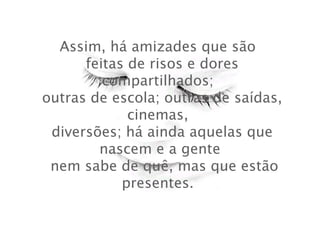 Assim, há amizades que são
 feitas de risos e dores
compartilhados;
 outras de escola; outras de saídas,
cinemas,
 diversões; há ainda aquelas que
nascem e a gente
  nem sabe de quê, mas que estão
presentes.

 