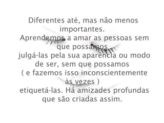 Diferentes até, mas não menos
importantes.
 Aprendemos a amar as pessoas sem
que possamos
 julgá-las pela sua aparência ou modo
de ser, sem que possamos
 ( e fazemos isso inconscientemente
às vezes )
 etiquetá-las. Há amizades profundas
que são criadas assim.

 