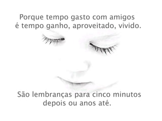 Porque tempo gasto com amigos
 é tempo ganho, aproveitado, vivido.

 São lembranças para cinco minutos
depois ou anos até.

 